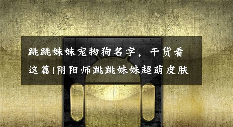 跳跳妹妹宠物狗名字，干货看这篇!阴阳师跳跳妹妹超萌皮肤公开 牛头梗番茄变吉娃娃 JOJO味十足