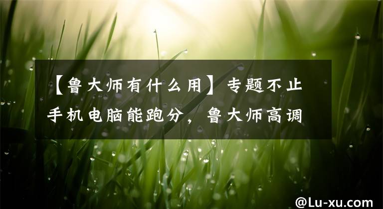 【鲁大师有什么用】专题不止手机电脑能跑分，鲁大师高调进军汽车评测