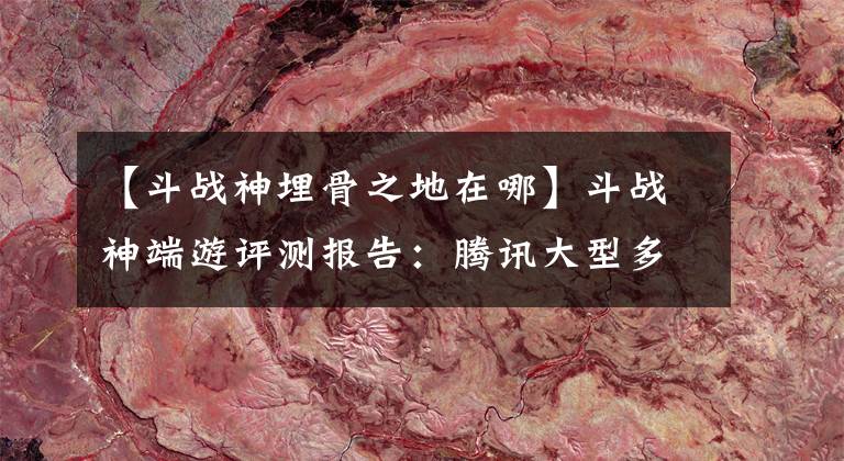 【斗战神埋骨之地在哪】斗战神端游评测报告：腾讯大型多人在线角色扮演游戏