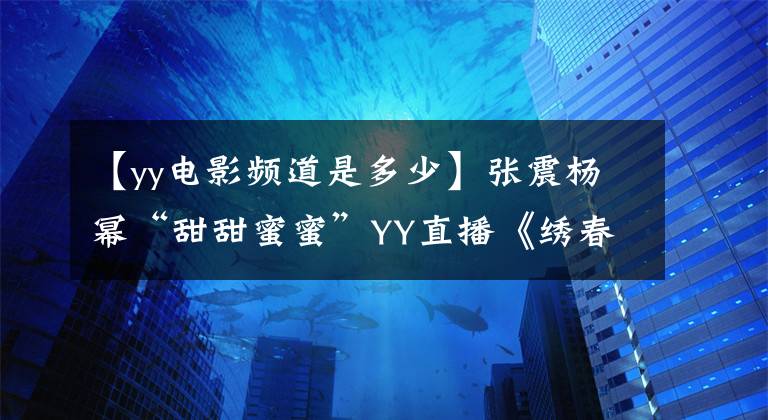 【yy电影频道是多少】张震杨幂“甜甜蜜蜜”YY直播《绣春刀·修罗战场》发布会