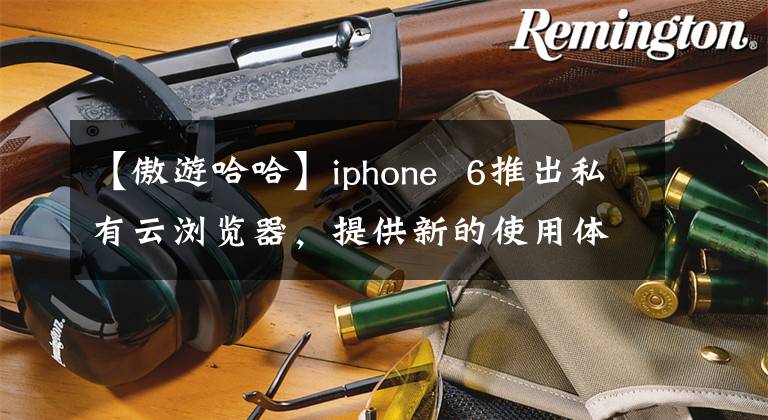 【傲游哈哈】iphone 6推出私有云浏览器，提供新的使用体验