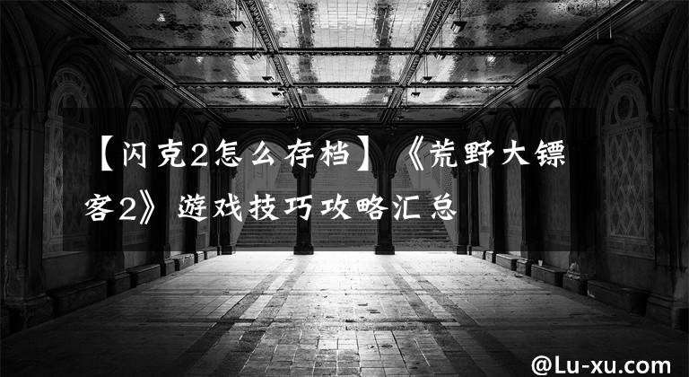 【闪克2怎么存档】《荒野大镖客2》游戏技巧攻略汇总