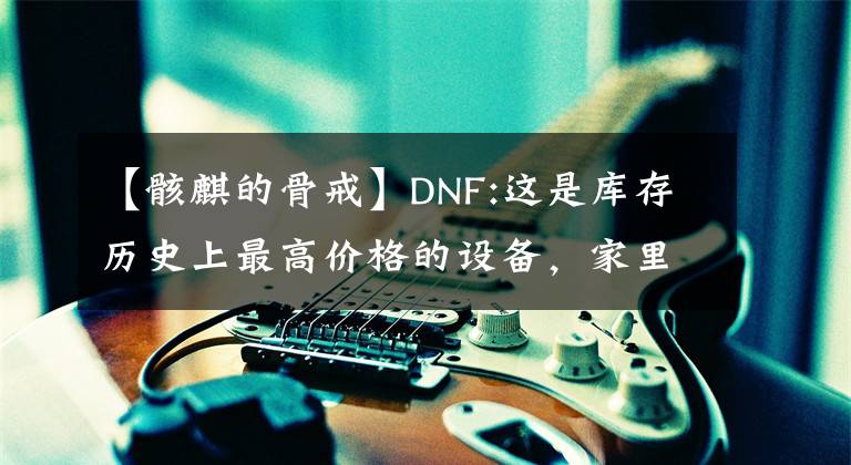 【骸麒的骨戒】DNF:这是库存历史上最高价格的设备，家里没有房间就不敢看，堪比金万两。