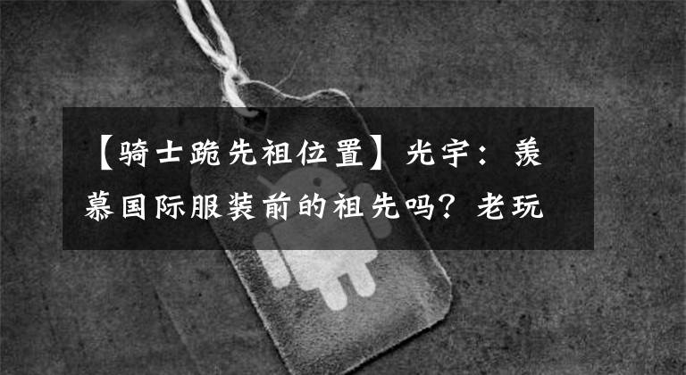 【骑士跪先祖位置】光宇：羡慕国际服装前的祖先吗？老玩家亲自体验吐槽，请小陈尽快收回。