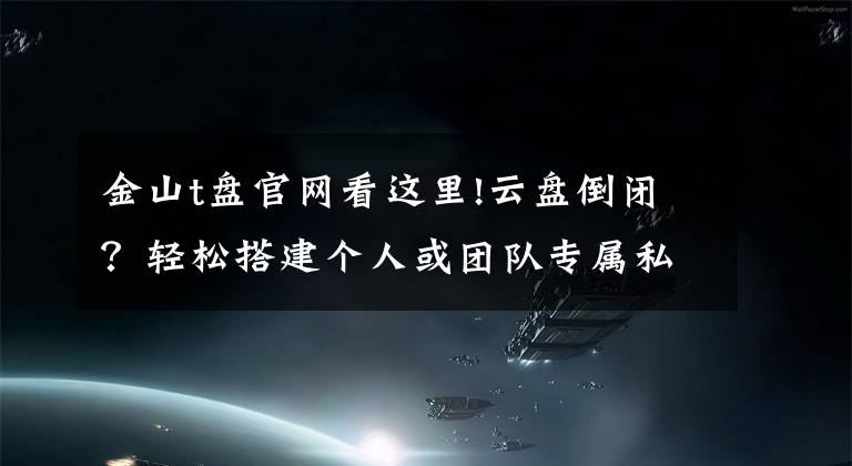 金山t盘官网看这里!云盘倒闭？轻松搭建个人或团队专属私有云同步网盘