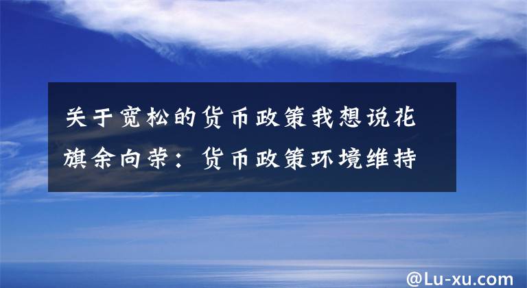 关于宽松的货币政策我想说花旗余向荣：货币政策环境维持宽松 地方专项债发行前置或为财政政策发力最优解