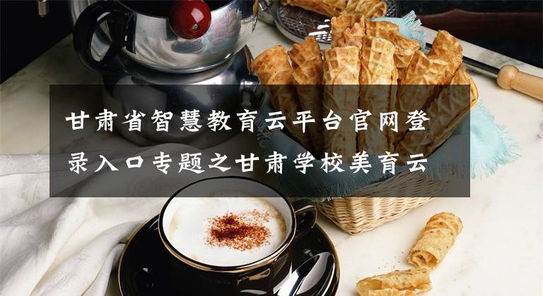 甘肃省智慧教育云平台官网登录入口专题之甘肃学校美育云平台上线