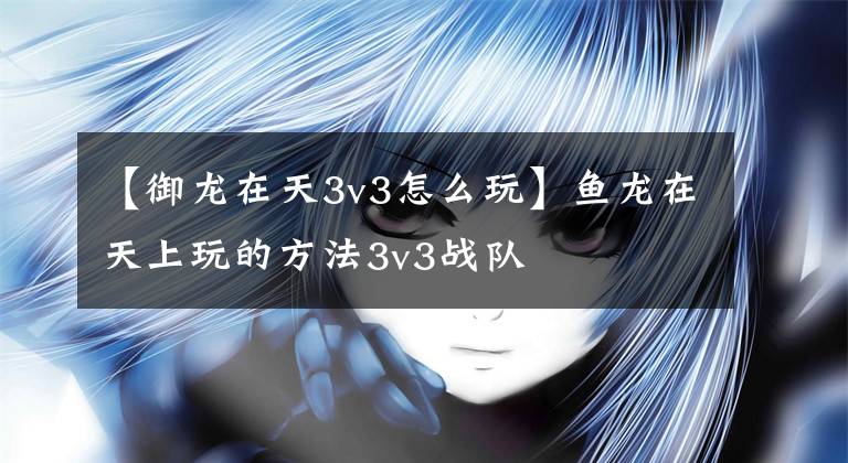 【御龙在天3v3怎么玩】鱼龙在天上玩的方法3v3战队