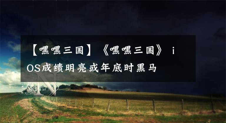 【嘿嘿三国】《嘿嘿三国》 iOS成绩明亮或年底时黑马
