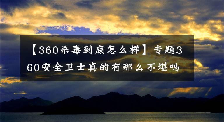 【360杀毒到底怎么样】专题360安全卫士真的有那么不堪吗？如何优化360？