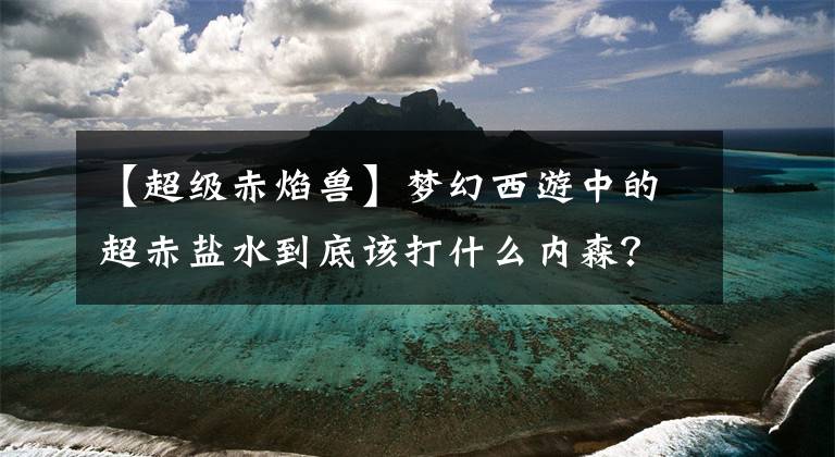 【超级赤焰兽】梦幻西游中的超赤盐水到底该打什么内森？催心波还是催双星爆炸？