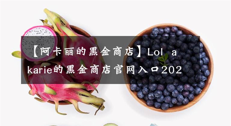 【阿卡丽的黑金商店】Lol  akarie的黑金商店官网入口2020 akarie的黑金商店网站