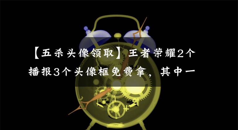 【五杀头像领取】王者荣耀2个播报3个头像框免费拿，其中一个是梦泪等人专属