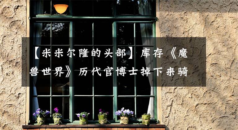 【米米尔隆的头部】库存《魔兽世界》历代官博士掉下来骑，这是你的抱怨吗？