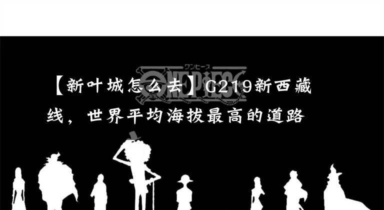 【新叶城怎么去】G219新西藏线，世界平均海拔最高的道路，一次极限穿越道路。