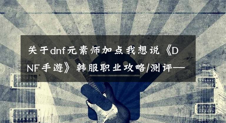 关于dnf元素师加点我想说《DNF手游》韩服职业攻略/测评—元素师