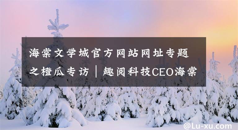 海棠文学城官方网站网址专题之橙瓜专访｜趣阅科技CEO海棠：选择比努力重要，但努力不可或缺