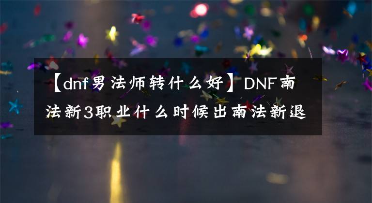 【dnf男法师转什么好】DNF南法新3职业什么时候出南法新退伍国服在线时间