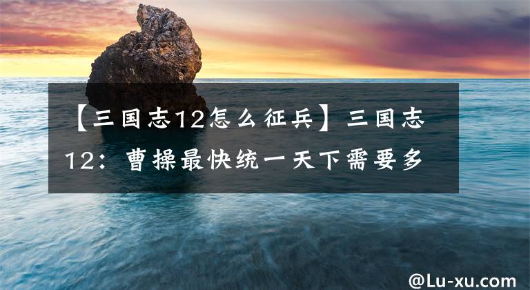 【三国志12怎么征兵】三国志12：曹操最快统一天下需要多久？