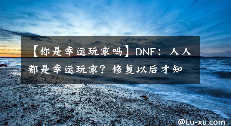 【你是幸运玩家吗】DNF：人人都是幸运玩家？修复以后才知道，又双叒叕错过这波福利