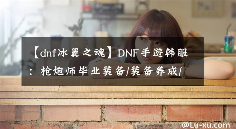 【dnf冰翼之魂】DNF手游韩服：枪炮师毕业装备/装备养成/技能介绍/加点攻略