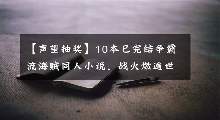 【声望抽奖】10本已完结争霸流海贼同人小说，战火燃遍世界，大海掀起腥风血雨