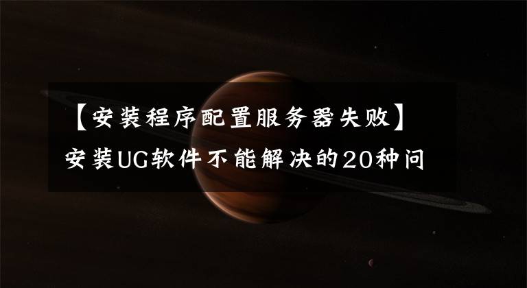 【安装程序配置服务器失败】安装UG软件不能解决的20种问题解决方法摘要，十有八九遇到过。