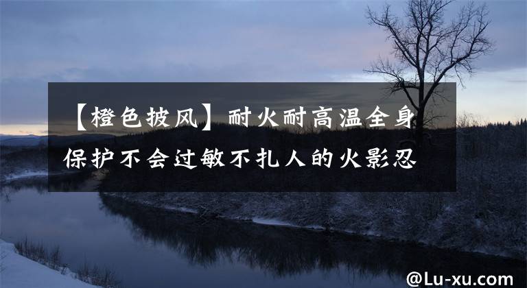 【橙色披风】耐火耐高温全身保护不会过敏不扎人的火影忍者披风是什么样的？