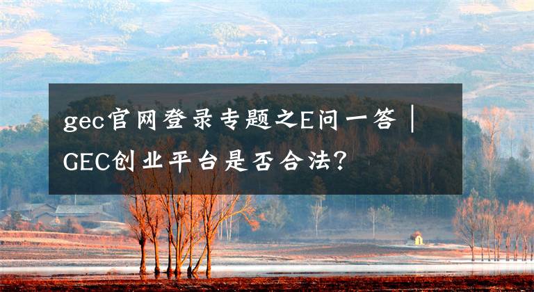 gec官网登录专题之E问一答｜GEC创业平台是否合法？