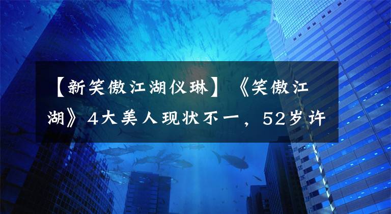 【新笑傲江湖仪琳】《笑傲江湖》4大美人现状不一，52岁许晴仍单身，“小师妹”当妈