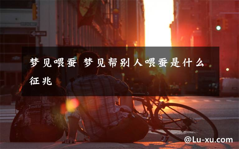 梦见喂蚕 梦见帮别人喂蚕是什么征兆