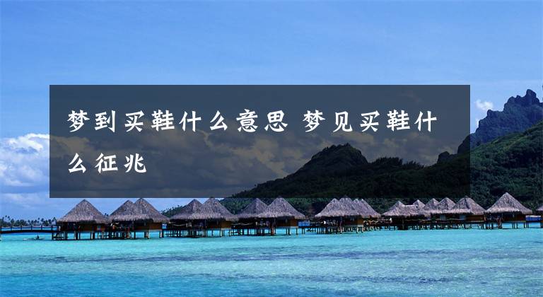 梦到买鞋什么意思 梦见买鞋什么征兆
