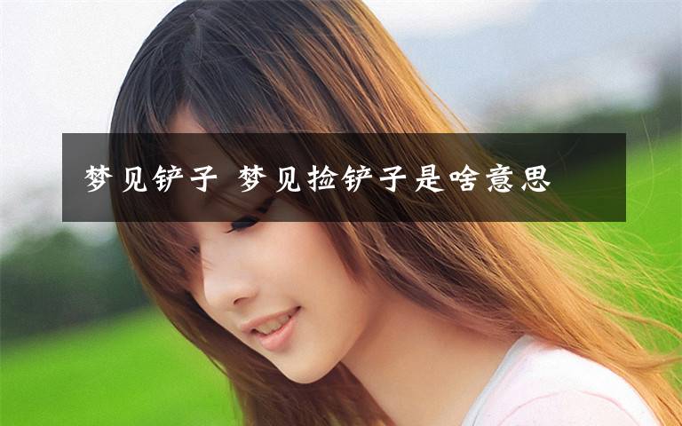 梦见铲子 梦见捡铲子是啥意思