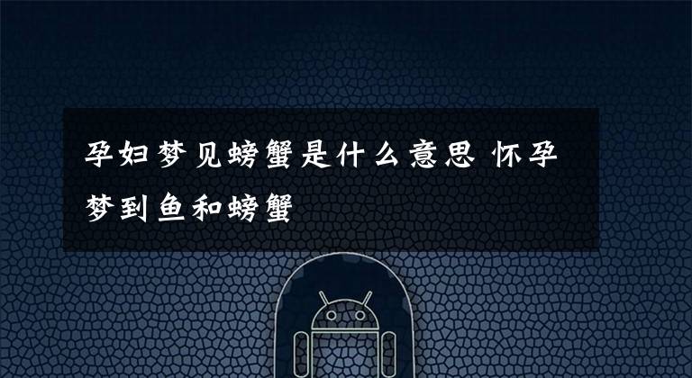 孕妇梦见螃蟹是什么意思 怀孕梦到鱼和螃蟹