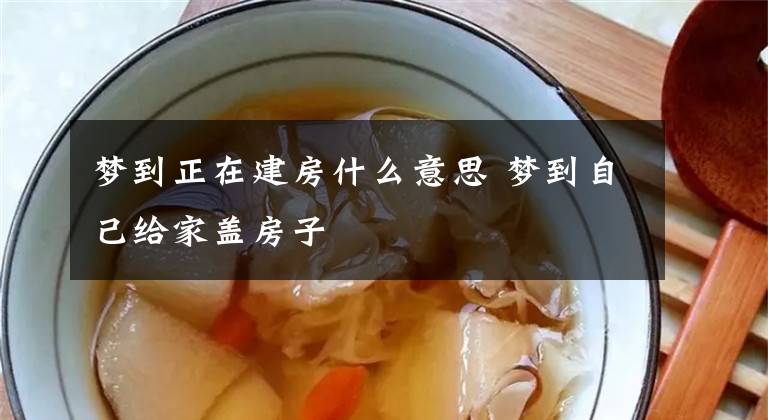 梦到正在建房什么意思 梦到自己给家盖房子
