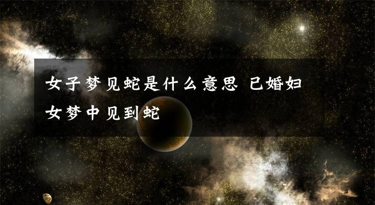 女子梦见蛇是什么意思 已婚妇女梦中见到蛇