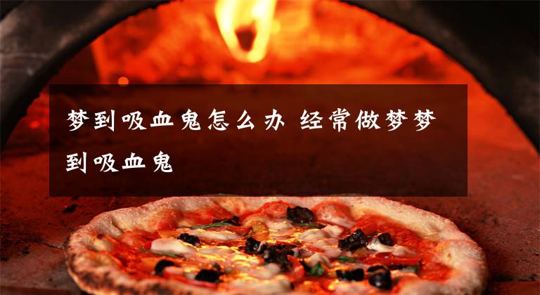 梦到吸血鬼怎么办 经常做梦梦到吸血鬼