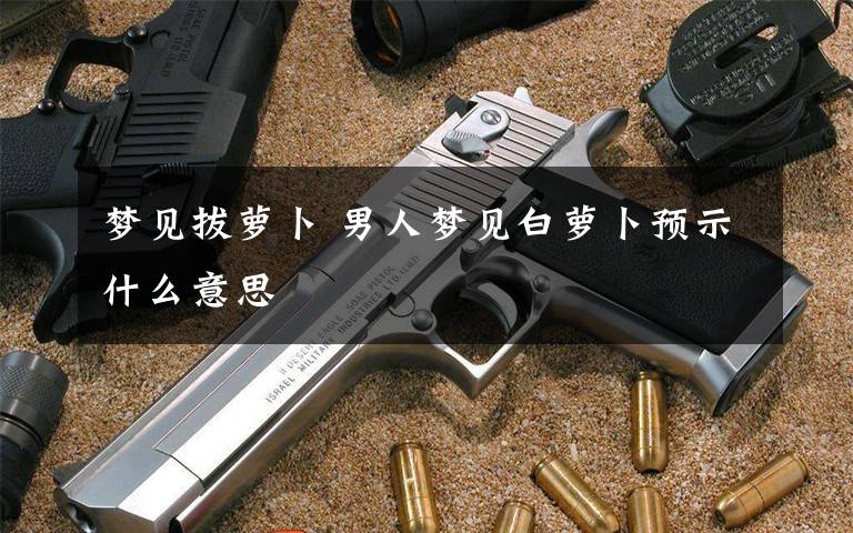 梦见拔萝卜 男人梦见白萝卜预示什么意思
