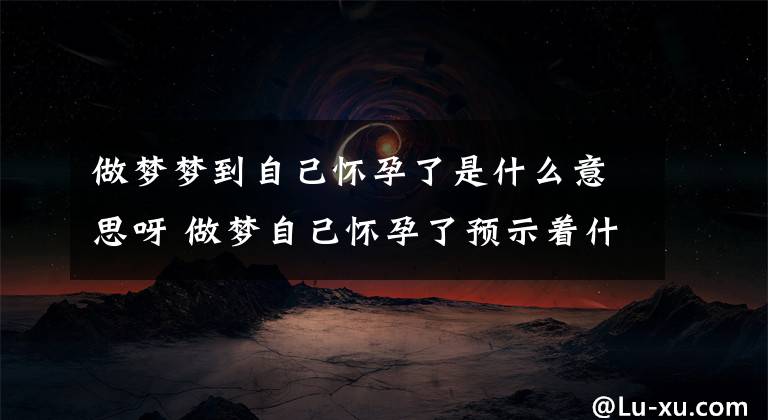 做梦梦到自己怀孕了是什么意思呀 做梦自己怀孕了预示着什么