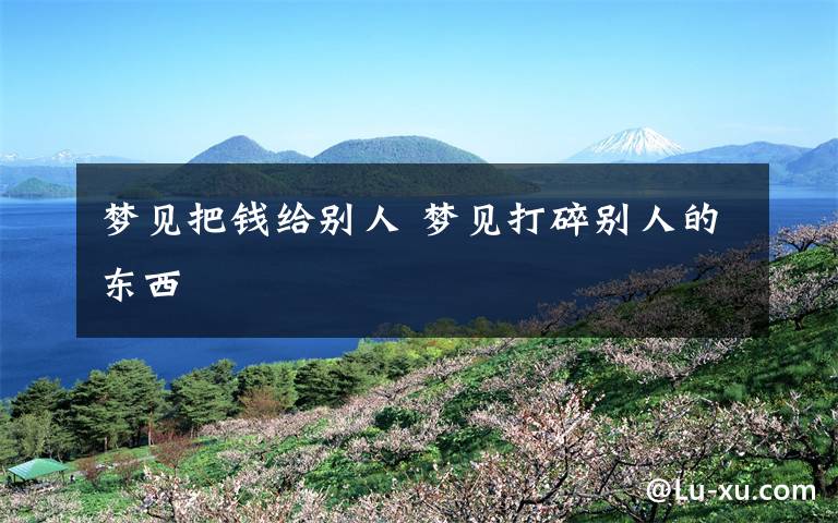 梦见把钱给别人 梦见打碎别人的东西