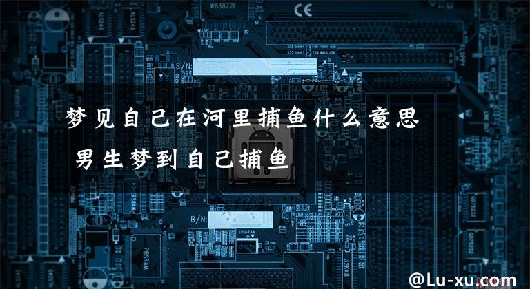 梦见自己在河里捕鱼什么意思 男生梦到自己捕鱼
