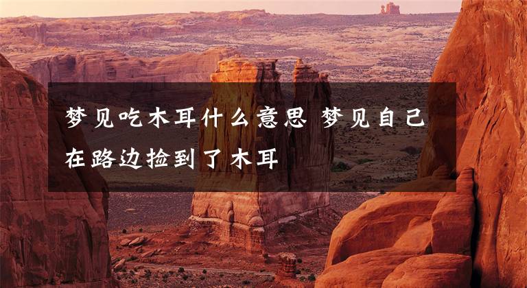 梦见吃木耳什么意思 梦见自己在路边捡到了木耳