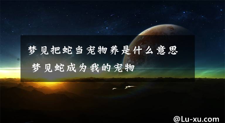 梦见把蛇当宠物养是什么意思 梦见蛇成为我的宠物