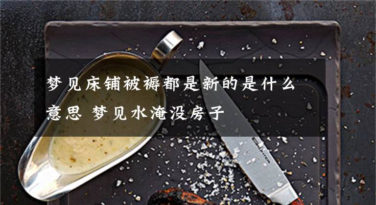 梦见床铺被褥都是新的是什么意思 梦见水淹没房子