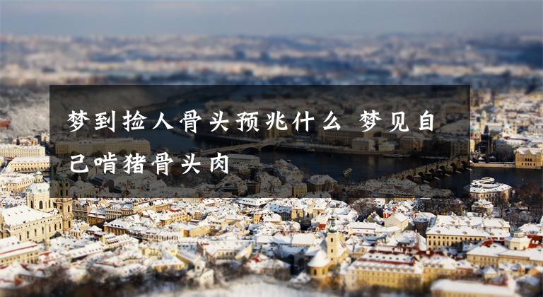梦到捡人骨头预兆什么 梦见自己啃猪骨头肉