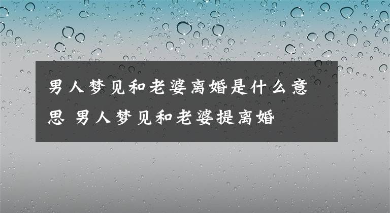 男人梦见和老婆离婚是什么意思 男人梦见和老婆提离婚