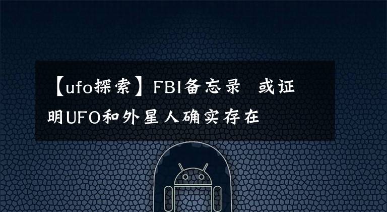 【ufo探索】FBI备忘录  或证明UFO和外星人确实存在