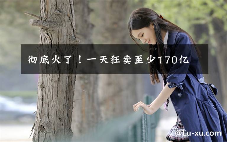 彻底火了！一天狂卖至少170亿