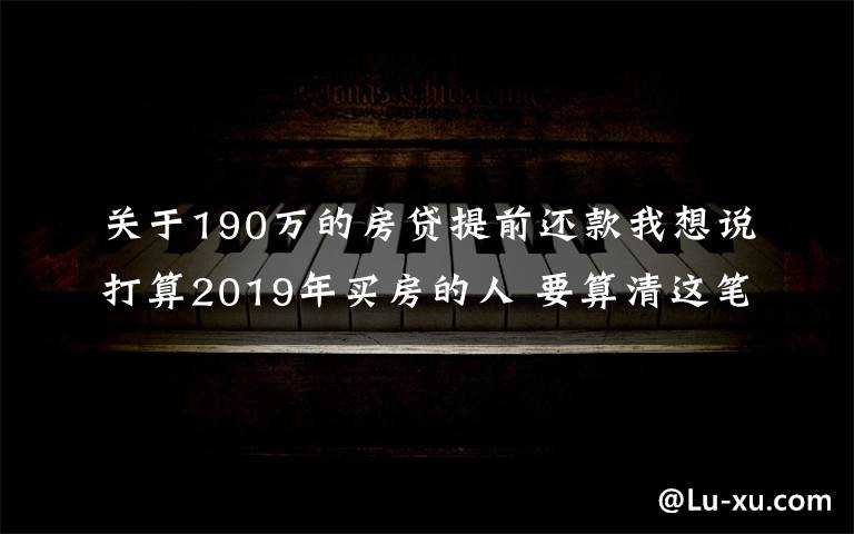 关于190万的房贷提前还款我想说打算2019年买房的人 要算清这笔账！别自己给自己挖坑