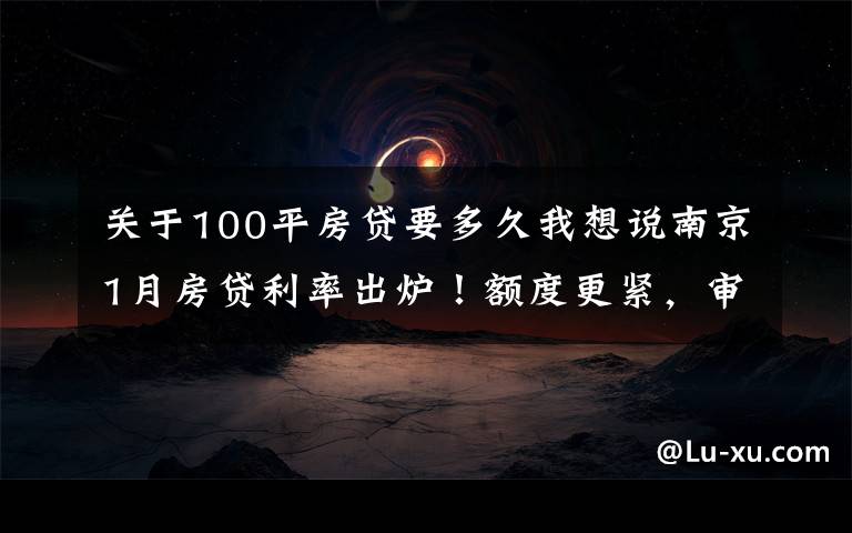 关于100平房贷要多久我想说南京1月房贷利率出炉！额度更紧，审批更严！放款要到3月...